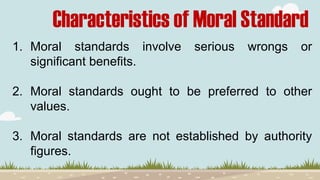 Characteristics of Moral Standard
1. Moral standards involve serious wrongs or
significant benefits.
2. Moral standards ought to be preferred to other
values.
3. Moral standards are not established by authority
figures.
 