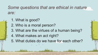 Some questions that are ethical in nature
are:
1. What is good?
2. Who is a moral person?
3. What are the virtues of a human being?
4. What makes an act right?
5. What duties do we have for each other?
 