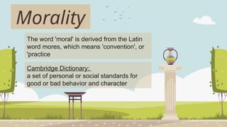 Morality
The word 'moral' is derived from the Latin
word mores, which means 'convention', or
'practice
Cambridge Dictionary:
a set of personal or social standards for
good or bad behavior and character
 