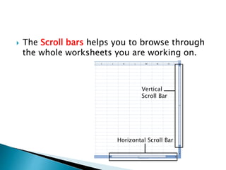  The Scroll bars helps you to browse through
the whole worksheets you are working on.
Vertical
Scroll Bar
Horizontal Scroll Bar
 