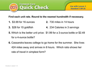 Course 2, Lesson 1-2
Find each unit rate. Round to the nearest hundredth if necessary.
1. $3.99 for 16 ounces 2. 730 miles in 14 hours
3. $28 for 15 goldfish 4. 234 Calories in 3 servings
5. Which is the better unit price: $1.99 for a 3-ounce bottle or $2.49
for a 4-ounce bottle?
6. Cassandra leaves college to go home for the summer. She lives
424 miles away and arrives in 8 hours. Which ratio shows her
rate of travel in simplest form?
 