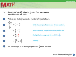 1
Need Another Example?
2 Write the complex fraction as a division problem.
Write the mixed number as an improper fraction.3
4
Multiply by the reciprocal of , which is .
Simplify.5
6
Step-by-Step Example
3. Josiah can jog 1 miles in hour. Find his average
speed in miles per hour.
Write a rate that compares the number of miles to hours.
So, Josiah jogs at an average speed of 5 miles per hour.
 