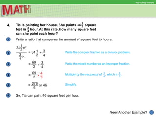 1
Need Another Example?
2 Write the complex fraction as a division problem.
Write the mixed number as an improper fraction.3
4 Multiply by the reciprocal of , which is .
Simplify.5
6
Step-by-Step Example
4. Tia is painting her house. She paints 34 square
feet in hour. At this rate, how many square feet
can she paint each hour?
Write a ratio that compares the amount of square feet to hours.
So, Tia can paint 46 square feet per hour.
 