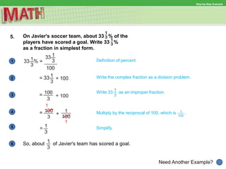 Definition of percent1
Need Another Example?
2 Write the complex fraction as a division problem.
Write 33 as an improper fraction.
3
4 Multiply by the reciprocal of 100, which is .
Simplify.5
6
Step-by-Step Example
5. On Javier's soccer team, about 33 % of the
players have scored a goal. Write 33 %
as a fraction in simplest form.
1
1
So, about of Javier's team has scored a goal.
 