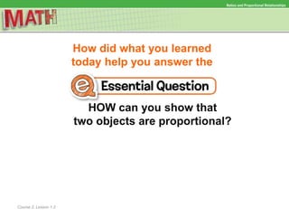 How did what you learned
today help you answer the
HOW can you show that
two objects are proportional?
Course 2, Lesson 1-2
Ratios and Proportional Relationships
 