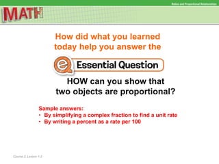 How did what you learned
today help you answer the
HOW can you show that
two objects are proportional?
Course 2, Lesson 1-2
Ratios and Proportional Relationships
Sample answers:
• By simplifying a complex fraction to find a unit rate
• By writing a percent as a rate per 100
 