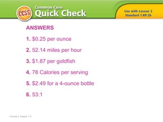 Course 2, Lesson 1-2
ANSWERS
1. $0.25 per ounce
2. 52.14 miles per hour
3. $1.87 per goldfish
4. 78 Calories per serving
5. $2.49 for a 4-ounce bottle
6. 53:1
 