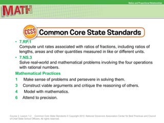 Ratios and Proportional Relationships
Course 2, Lesson 1-2 Common Core State Standards © Copyright 2010. National Governors Association Center for Best Practices and Council
of Chief State School Officers. All rights reserved.
• 7.RP.1
Compute unit rates associated with ratios of fractions, including ratios of
lengths, areas and other quantities measured in like or different units.
• 7.NS.3
Solve real-world and mathematical problems involving the four operations
with rational numbers.
Mathematical Practices
1 Make sense of problems and persevere in solving them.
3 Construct viable arguments and critique the reasoning of others.
4 Model with mathematics.
6 Attend to precision.
 