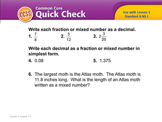 Course 3, Lesson 1-2
Write each fraction or mixed number as a decimal.
1. 2. 3.
Write each decimal as a fraction or mixed number in
simplest form.
4. 0.08 5. 1.375
6. The largest moth is the Atlas moth. The Atlas moth is
11.8 inches long. What is the length of an Atlas moth
written as a mixed number?
7
8
5
12
3
2
20
 