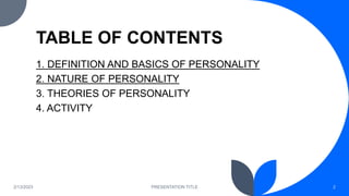 TABLE OF CONTENTS
1. DEFINITION AND BASICS OF PERSONALITY
2. NATURE OF PERSONALITY
3. THEORIES OF PERSONALITY
4. ACTIVITY
2/13/2023 PRESENTATION TITLE 2
 