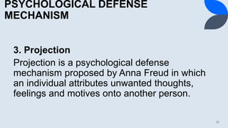 PSYCHOLOGICAL DEFENSE
MECHANISM
3. Projection
Projection is a psychological defense
mechanism proposed by Anna Freud in which
an individual attributes unwanted thoughts,
feelings and motives onto another person.
25
 