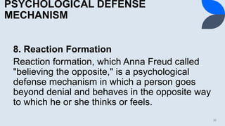 PSYCHOLOGICAL DEFENSE
MECHANISM
8. Reaction Formation
Reaction formation, which Anna Freud called
"believing the opposite," is a psychological
defense mechanism in which a person goes
beyond denial and behaves in the opposite way
to which he or she thinks or feels.
30
 