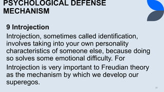 PSYCHOLOGICAL DEFENSE
MECHANISM
9 Introjection
Introjection, sometimes called identification,
involves taking into your own personality
characteristics of someone else, because doing
so solves some emotional difficulty. For
Introjection is very important to Freudian theory
as the mechanism by which we develop our
superegos.
31
 