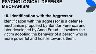 PSYCHOLOGICAL DEFENSE
MECHANISM
10. Identification with the Aggressor
Identification with the aggressor is a defense
mechanism proposed by Sandor Ferenczi and
later developed by Anna Freud. It involves the
victim adopting the behavior of a person who is
more powerful and hostile towards them.
32
 