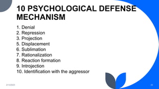 10 PSYCHOLOGICAL DEFENSE
MECHANISM
1. Denial
2. Repression
3. Projection
5. Displacement
6. Sublimation
7. Rationalization
8. Reaction formation
9. Introjection
10. Identification with the aggressor
2/13/2023 33
 