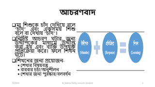 আচরণবাদ
মো শিশুলক চোাঁি দিশখলয় বল
“চোাঁি” এবং একসময় শিশু
বল বো দিখোয় “চোাঁি”।
শনশিতষ্ট আচরে ঘিোর জনয
উদ্দীেলকর মোধযলম উদ্দীপ্ত
করো হয় এবং বযক্রি উের্ুি
প্রশতক্রিয়ো কলর। ফল শিখন
ঘলি।
শিখলনর জনয প্রলয়োজন-
 দিখোর শবষয়বস্তু
 বোরবোর চচতো/অনুিী ন
 দিখোর জনয েুরষ্কোর/ব বধ ত
ন
7/6/2023 M. Shahriar Shafiq, Instructor (General) 4
 