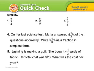 Course 2, Lesson 1-3
Simplify.
1. 2. 3.
4. On her last science test, Maria answered of the
questions incorrectly. Write as a fraction in
simplest form.
5. Jasmine is making a quilt. She bought yards of
fabric. Her total cost was $26. What was the cost per
yard?
9
3
4
11
12
2
4
5
1
2
1
5 %
3
1
5 %
3
1
4
3
 