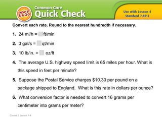 Course 2, Lesson 1-4
Convert each rate. Round to the nearest hundredth if necessary.
1. 24 mi/h = ft/min
2. 3 gal/s = qt/min
3. 10 lb/in. = oz/ft
4. The average U.S. highway speed limit is 65 miles per hour. What is
this speed in feet per minute?
5. Suppose the Postal Service charges $10.30 per pound on a
package shipped to England. What is this rate in dollars per ounce?
6. What conversion factor is needed to convert 16 grams per
centimeter into grams per meter?
 