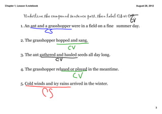 Chapter 1, Lesson 5.notebook                                                 August 28, 2012



               Underline the compound sentence part, then label CS or CP.

             1. An ant and a grasshopper were in a field on a fine  summer day. 


             2. The grasshopper hopped and sang. 


             3. The ant gathered and hauled seeds all day long. 


             4. The grasshopper relaxed or played in the meantime. 


             5. Cold winds and icy rains arrived in the winter. 




                                                                                               3
 