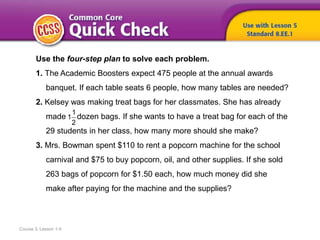 Course 3, Lesson 1-5
Use the four-step plan to solve each problem.
1. The Academic Boosters expect 475 people at the annual awards
banquet. If each table seats 6 people, how many tables are needed?
2. Kelsey was making treat bags for her classmates. She has already
made dozen bags. If she wants to have a treat bag for each of the
29 students in her class, how many more should she make?
3. Mrs. Bowman spent $110 to rent a popcorn machine for the school
carnival and $75 to buy popcorn, oil, and other supplies. If she sold
263 bags of popcorn for $1.50 each, how much money did she
make after paying for the machine and the supplies?
1
1
2
 