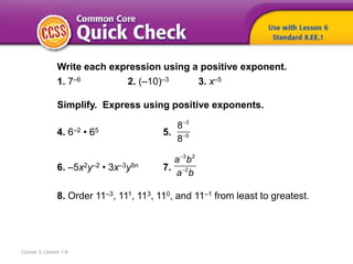 Course 3, Lesson 1-6
Write each expression using a positive exponent.
1. 7–6 2. (–10)–3 3. x–5
Simplify. Express using positive exponents.
4. 6–2 • 65 5.
6. –5x2y–2 • 3x–3y5n 7.
8. Order 11–3, 111, 113, 110, and 11–1 from least to greatest.


3
5
8
8


3 2
2
a b
a b
 