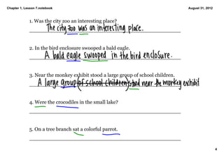 Chapter 1, Lesson 7.notebook                                                       August 31, 2012



             1. Was the city zoo an interesting place? 
             _______________________________________________


             2. In the bird enclosure swooped a bald eagle. 
             _______________________________________________


             3. Near the monkey exhibit stood a large group of school children. 
             _______________________________________________


             4. Were the crocodiles in the small lake? 
             _______________________________________________


             5. On a tree branch sat a colorful parrot. 
             _______________________________________________

                                                                                                     4
 