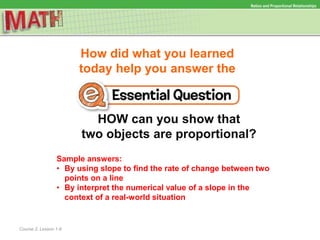 How did what you learned
today help you answer the
HOW can you show that
two objects are proportional?
Course 2, Lesson 1-8
Ratios and Proportional Relationships
Sample answers:
• By using slope to find the rate of change between two
points on a line
• By interpret the numerical value of a slope in the
context of a real-world situation
 
