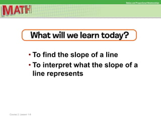 • To find the slope of a line
• To interpret what the slope of a
line represents
Ratios and Proportional Relationships
Course 2, Lesson 1-8
 