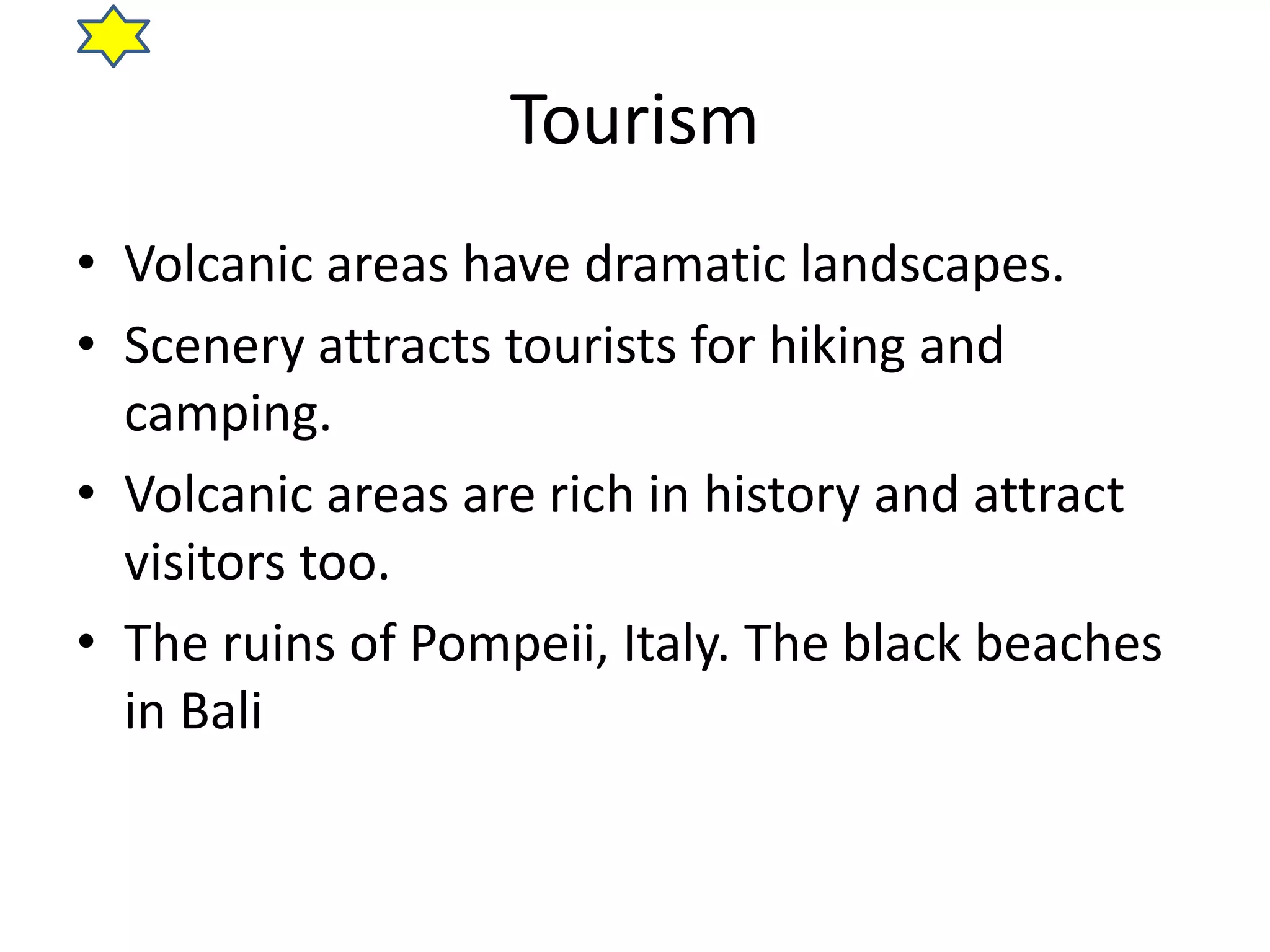 Tourism 
• Volcanic areas have dramatic landscapes. 
• Scenery attracts tourists for hiking and 
camping. 
• Volcanic areas are rich in history and attract 
visitors too. 
• The ruins of Pompeii, Italy. The black beaches 
in Bali 
 