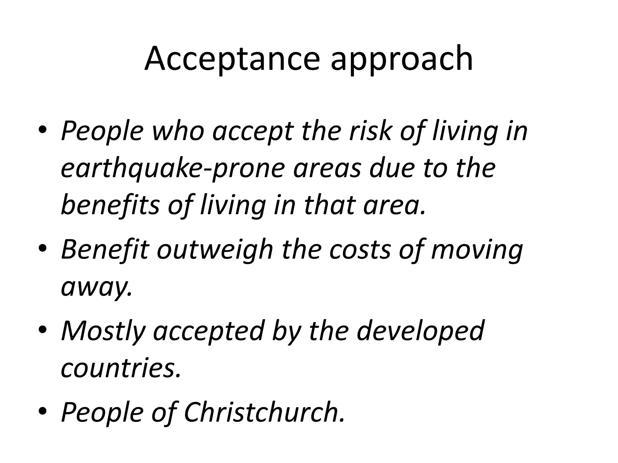 Acceptance approach 
• People who accept the risk of living in 
earthquake-prone areas due to the 
benefits of living in that area. 
• Benefit outweigh the costs of moving 
away. 
• Mostly accepted by the developed 
countries. 
• People of Christchurch. 
 