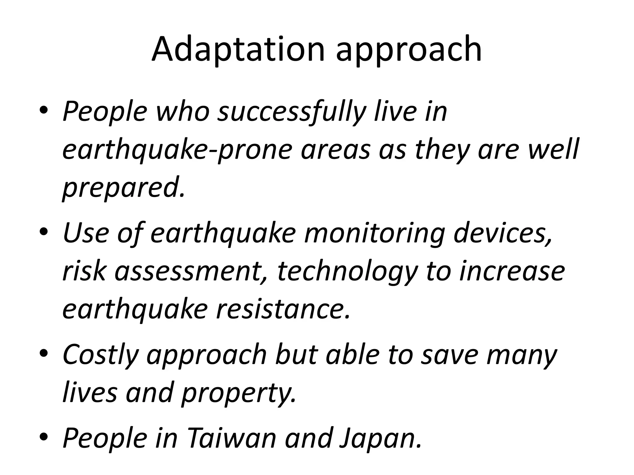 Adaptation approach 
• People who successfully live in 
earthquake-prone areas as they are well 
prepared. 
• Use of earthquake monitoring devices, 
risk assessment, technology to increase 
earthquake resistance. 
• Costly approach but able to save many 
lives and property. 
• People in Taiwan and Japan. 
 