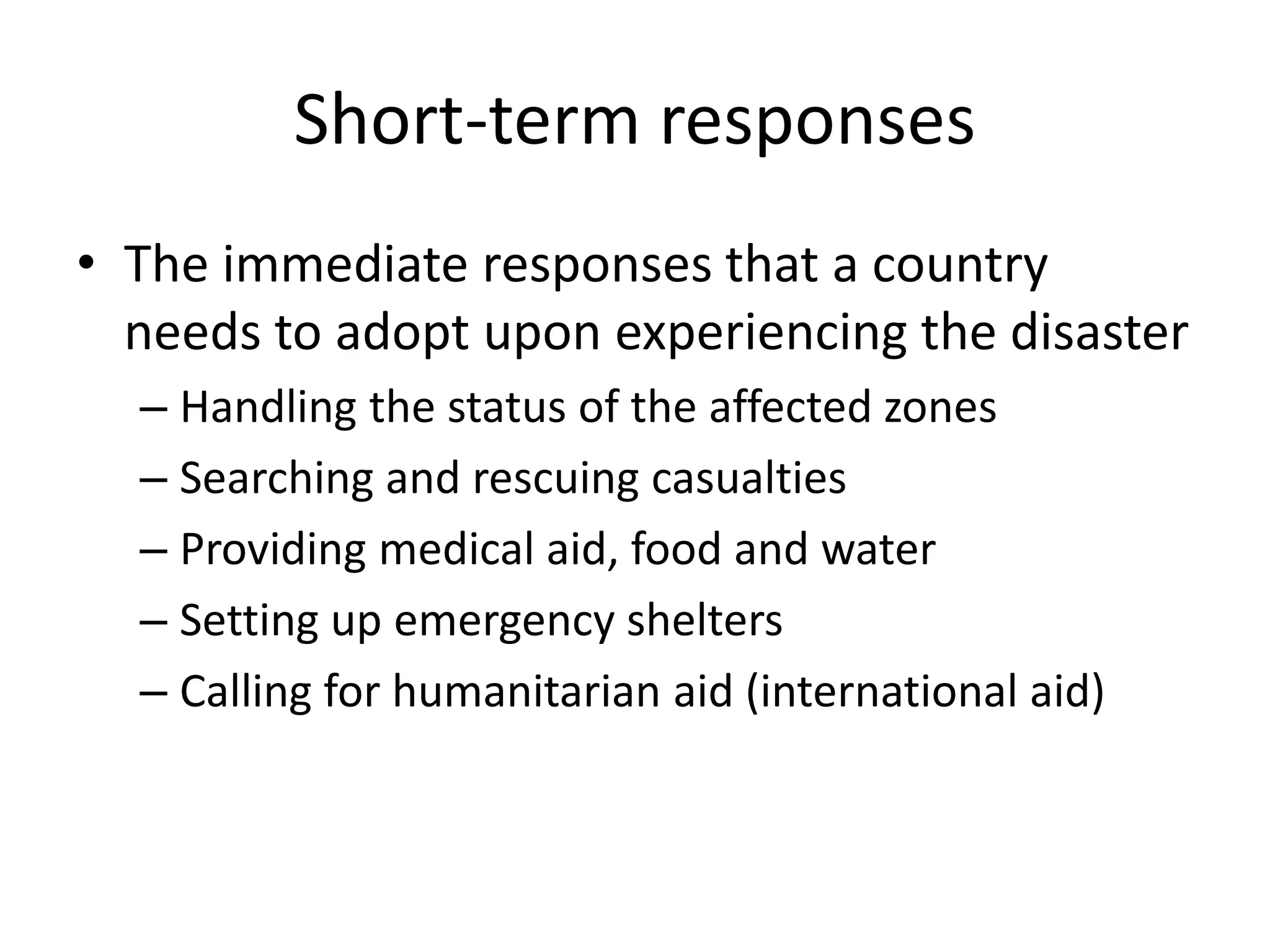 Short-term responses 
• The immediate responses that a country 
needs to adopt upon experiencing the disaster 
– Handling the status of the affected zones 
– Searching and rescuing casualties 
– Providing medical aid, food and water 
– Setting up emergency shelters 
– Calling for humanitarian aid (international aid) 
 