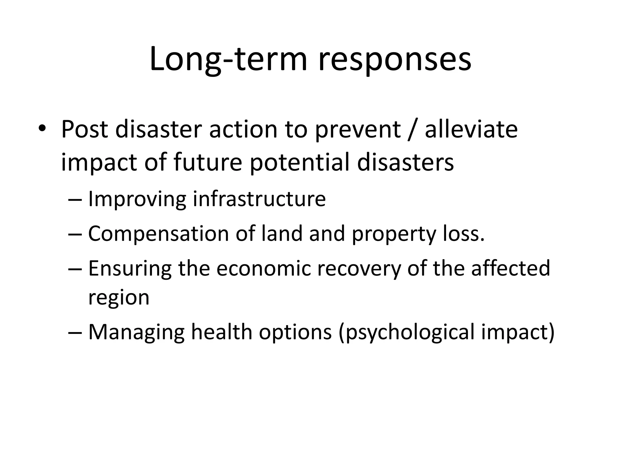 Long-term responses 
• Post disaster action to prevent / alleviate 
impact of future potential disasters 
– Improving infrastructure 
– Compensation of land and property loss. 
– Ensuring the economic recovery of the affected 
region 
– Managing health options (psychological impact) 
 