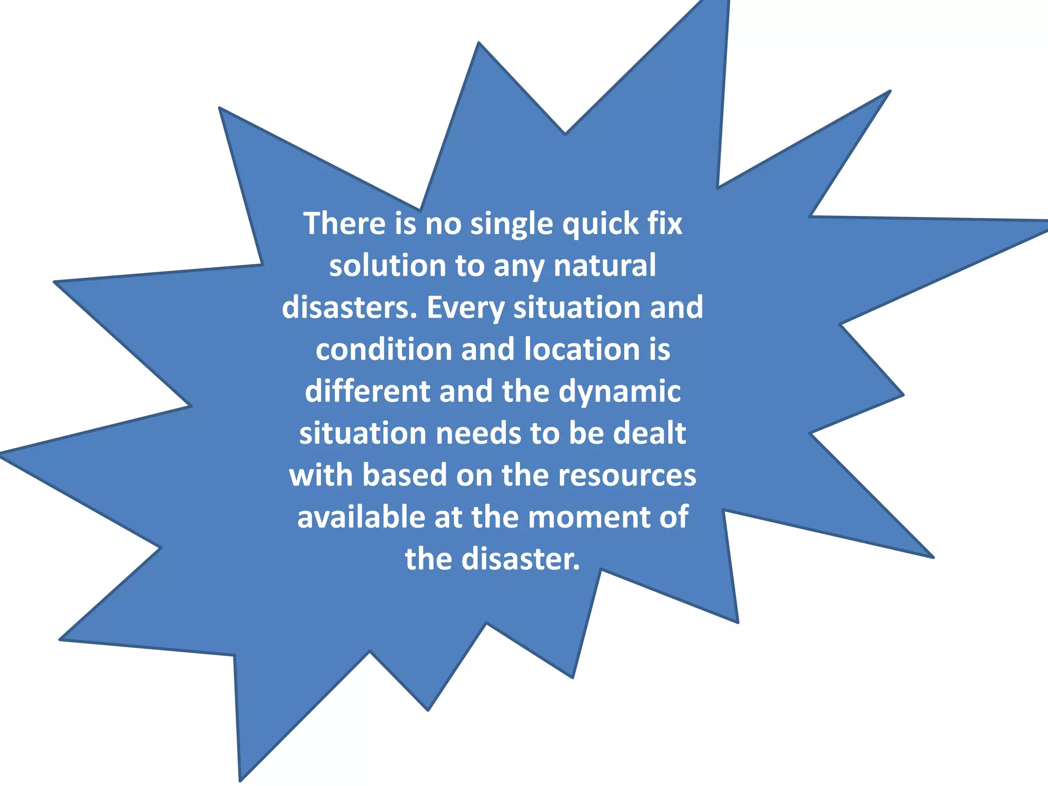 There is no single quick fix 
solution to any natural 
disasters. Every situation and 
condition and location is 
different and the dynamic 
situation needs to be dealt 
with based on the resources 
available at the moment of 
the disaster. 
 