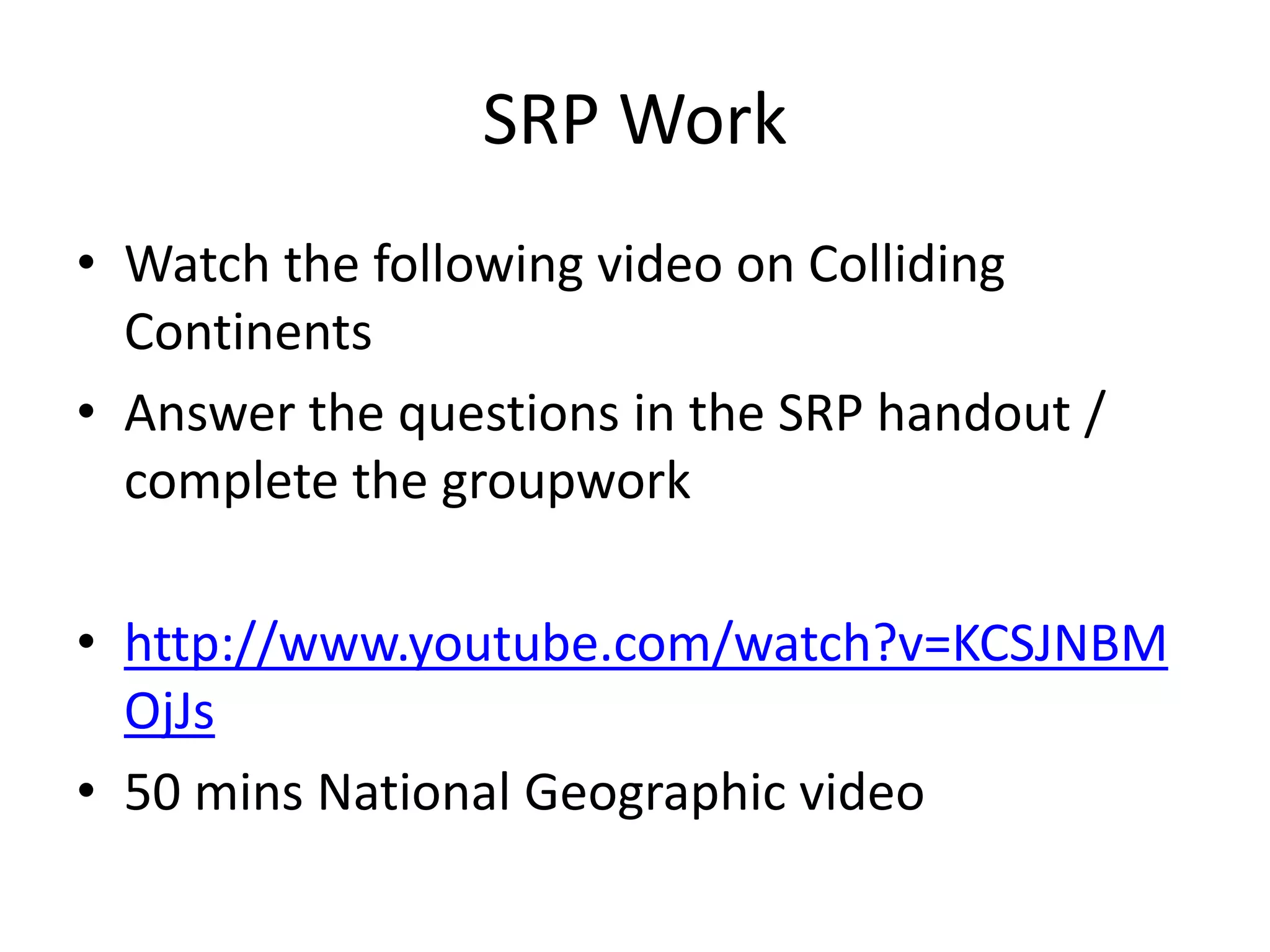 SRP Work 
• Watch the following video on Colliding 
Continents 
• Answer the questions in the SRP handout / 
complete the groupwork 
• http://www.youtube.com/watch?v=KCSJNBM 
OjJs 
• 50 mins National Geographic video 
 