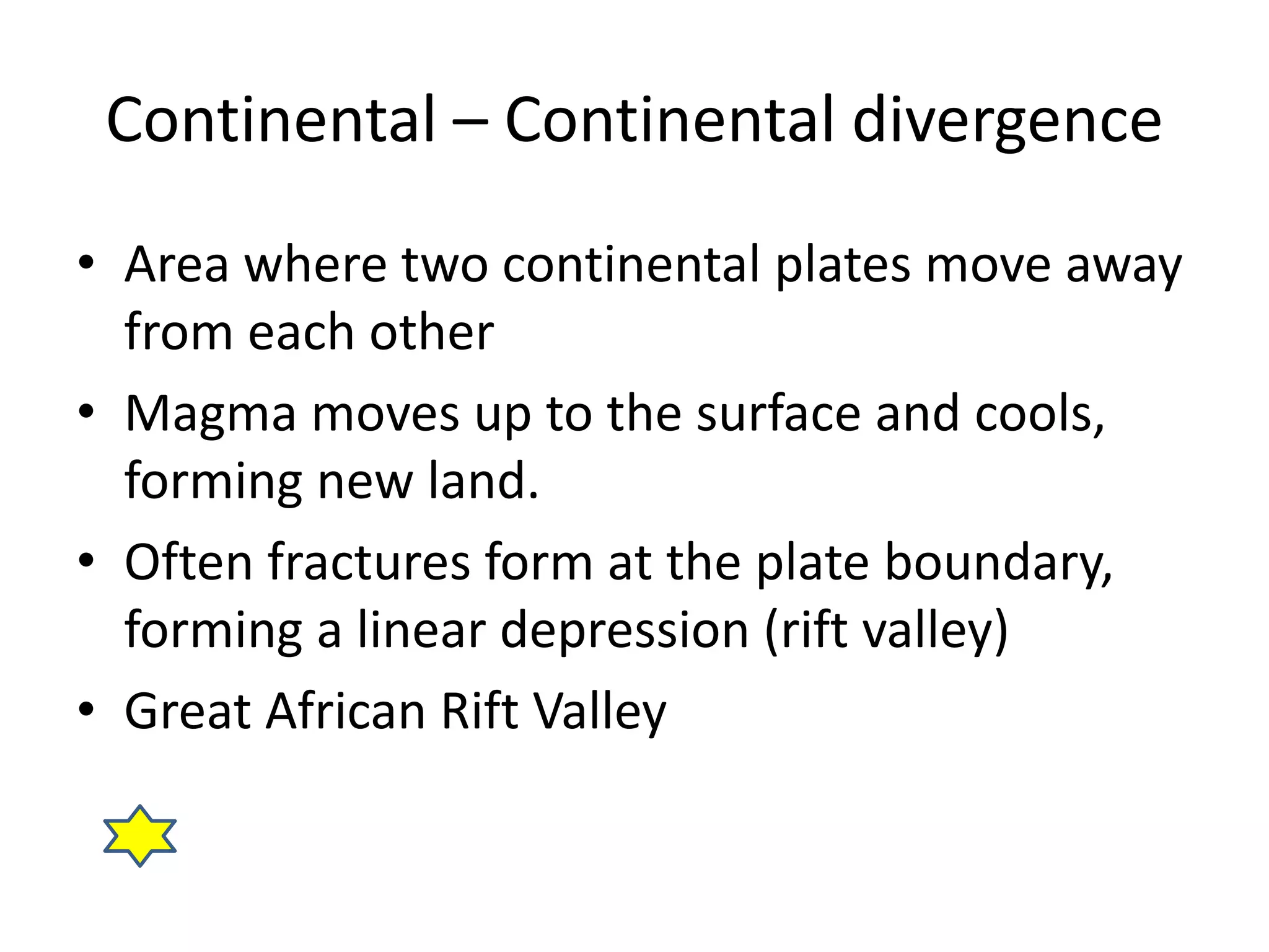 Continental – Continental divergence 
• Area where two continental plates move away 
from each other 
• Magma moves up to the surface and cools, 
forming new land. 
• Often fractures form at the plate boundary, 
forming a linear depression (rift valley) 
• Great African Rift Valley 
 