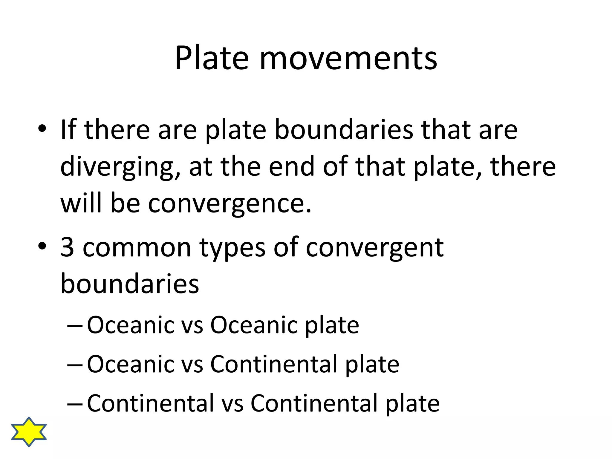 Plate movements 
• If there are plate boundaries that are 
diverging, at the end of that plate, there 
will be convergence. 
• 3 common types of convergent 
boundaries 
– Oceanic vs Oceanic plate 
– Oceanic vs Continental plate 
– Continental vs Continental plate 
 