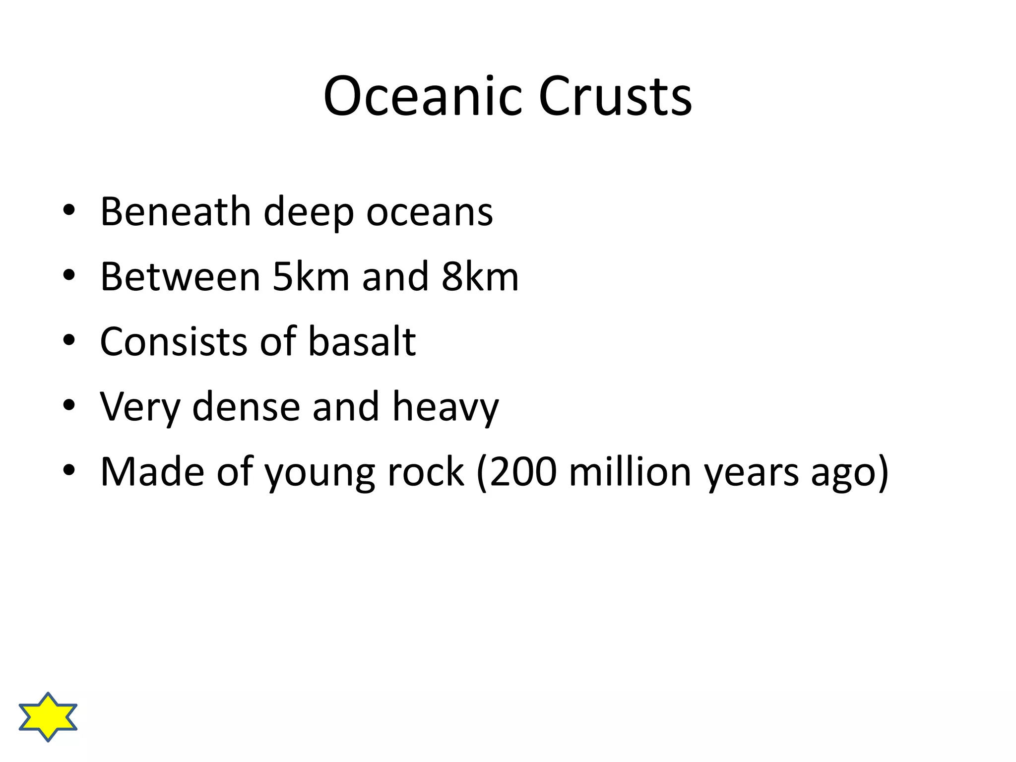Oceanic Crusts 
• Beneath deep oceans 
• Between 5km and 8km 
• Consists of basalt 
• Very dense and heavy 
• Made of young rock (200 million years ago) 
 