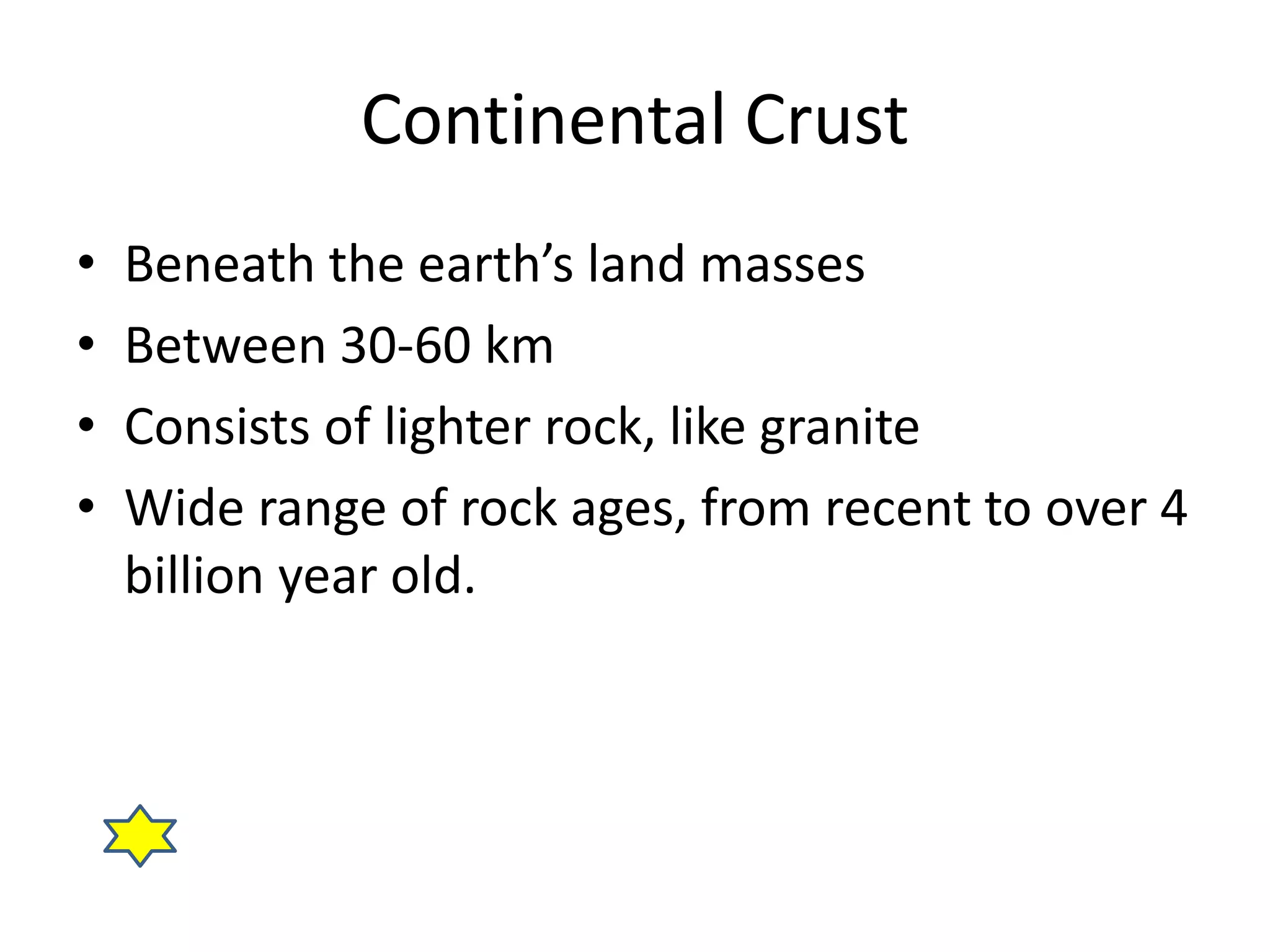 Continental Crust 
• Beneath the earth’s land masses 
• Between 30-60 km 
• Consists of lighter rock, like granite 
• Wide range of rock ages, from recent to over 4 
billion year old. 
 