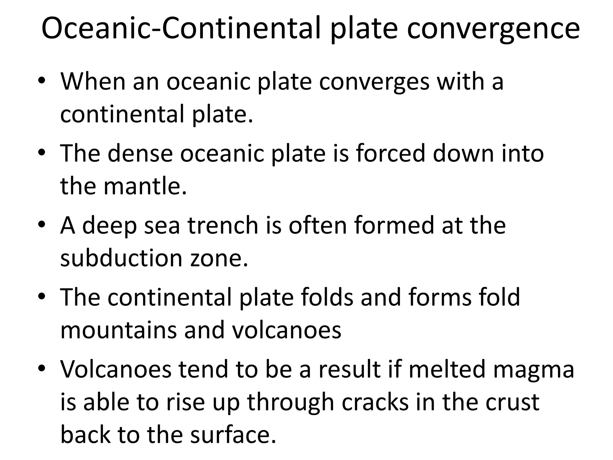 Oceanic-Continental plate convergence 
• When an oceanic plate converges with a 
continental plate. 
• The dense oceanic plate is forced down into 
the mantle. 
• A deep sea trench is often formed at the 
subduction zone. 
• The continental plate folds and forms fold 
mountains and volcanoes 
• Volcanoes tend to be a result if melted magma 
is able to rise up through cracks in the crust 
back to the surface. 
 