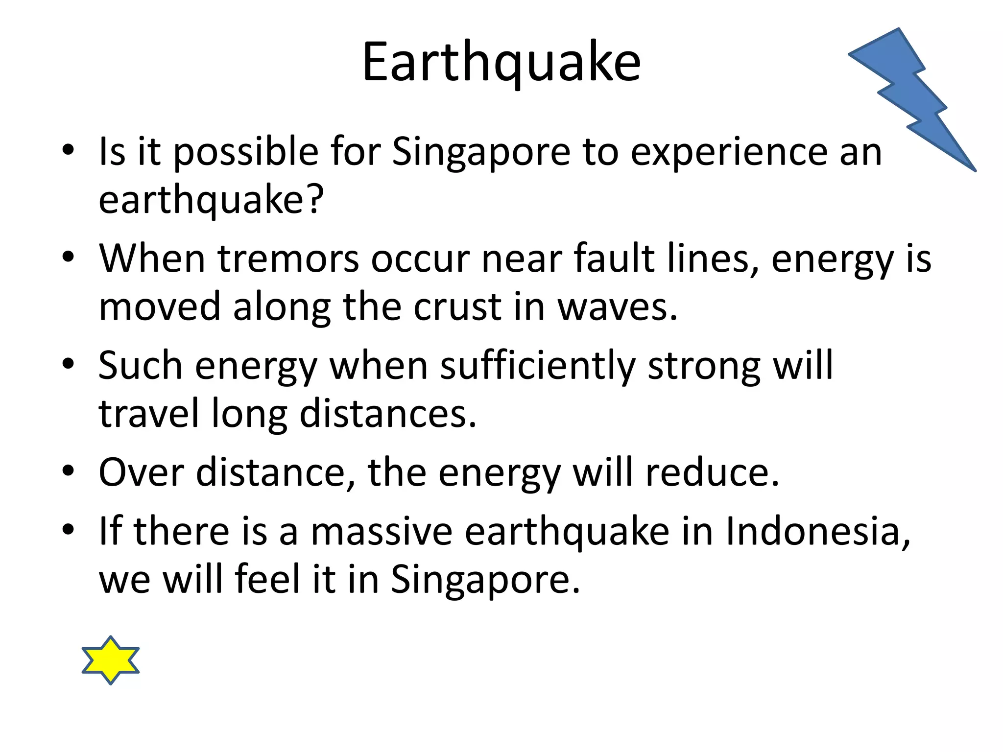 Earthquake 
• Is it possible for Singapore to experience an 
earthquake? 
• When tremors occur near fault lines, energy is 
moved along the crust in waves. 
• Such energy when sufficiently strong will 
travel long distances. 
• Over distance, the energy will reduce. 
• If there is a massive earthquake in Indonesia, 
we will feel it in Singapore. 
 