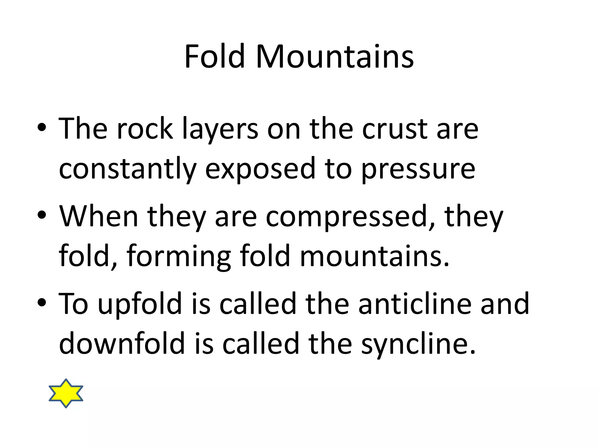 Fold Mountains 
• The rock layers on the crust are 
constantly exposed to pressure 
• When they are compressed, they 
fold, forming fold mountains. 
• To upfold is called the anticline and 
downfold is called the syncline. 
 