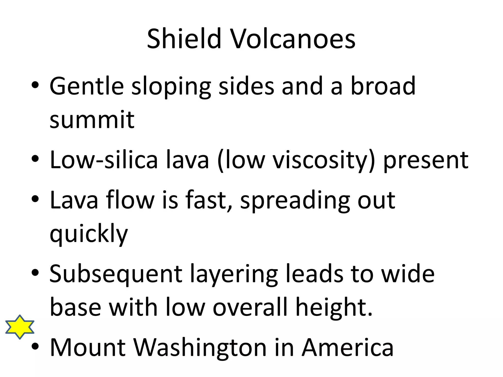 Shield Volcanoes 
• Gentle sloping sides and a broad 
summit 
• Low-silica lava (low viscosity) present 
• Lava flow is fast, spreading out 
quickly 
• Subsequent layering leads to wide 
base with low overall height. 
• Mount Washington in America 
 