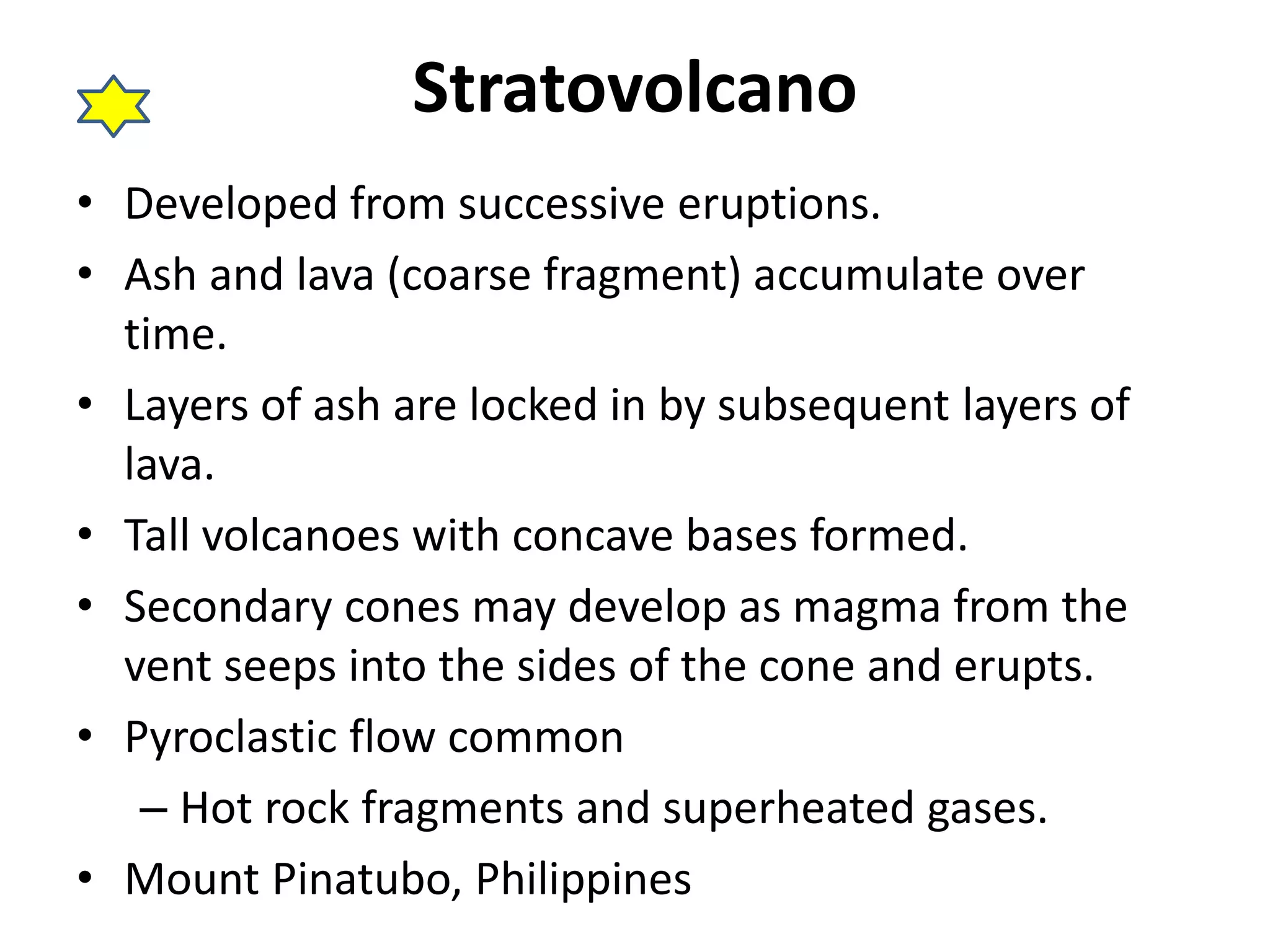 Stratovolcano 
• Developed from successive eruptions. 
• Ash and lava (coarse fragment) accumulate over 
time. 
• Layers of ash are locked in by subsequent layers of 
lava. 
• Tall volcanoes with concave bases formed. 
• Secondary cones may develop as magma from the 
vent seeps into the sides of the cone and erupts. 
• Pyroclastic flow common 
– Hot rock fragments and superheated gases. 
• Mount Pinatubo, Philippines 
 