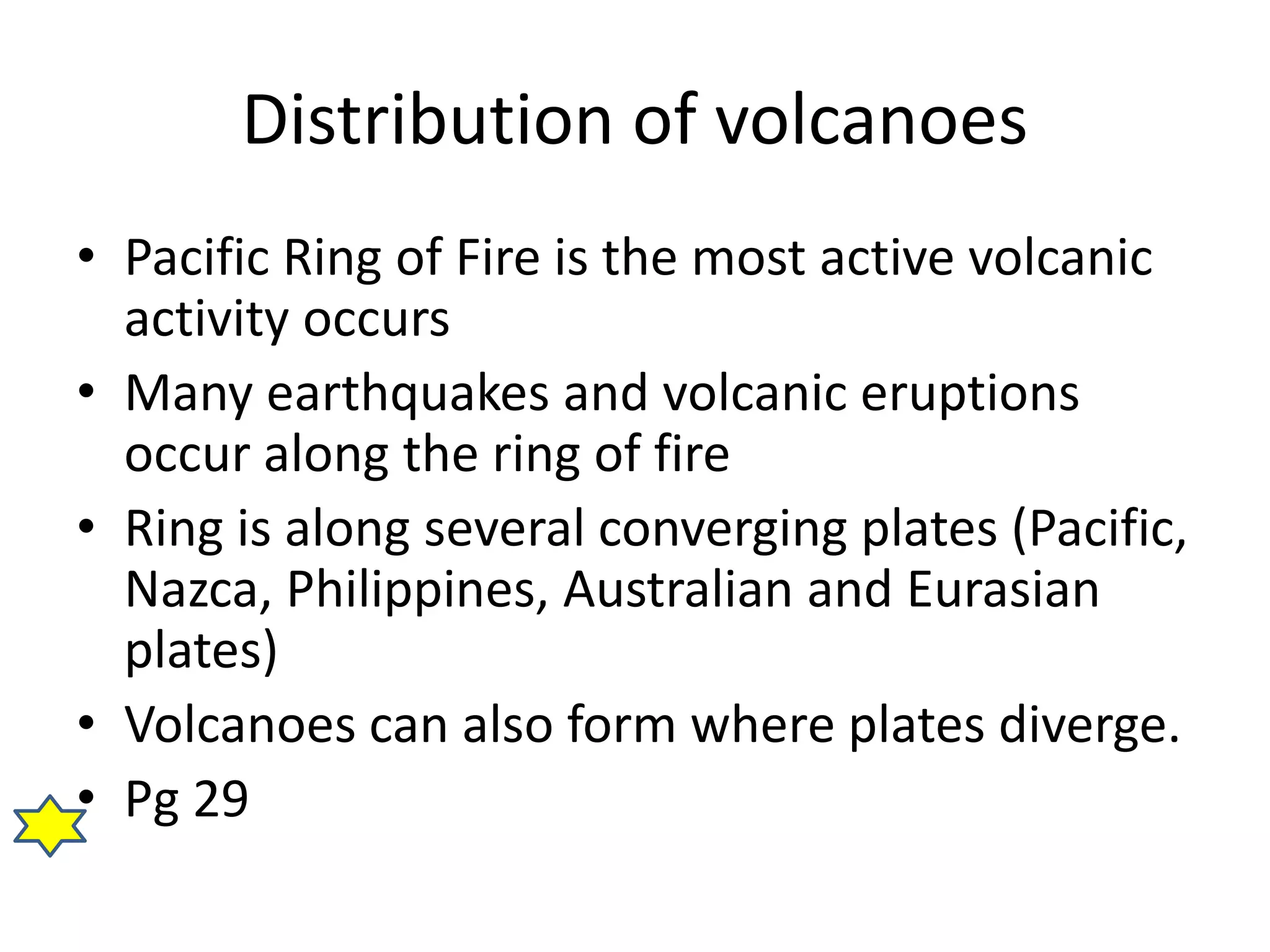 Distribution of volcanoes 
• Pacific Ring of Fire is the most active volcanic 
activity occurs 
• Many earthquakes and volcanic eruptions 
occur along the ring of fire 
• Ring is along several converging plates (Pacific, 
Nazca, Philippines, Australian and Eurasian 
plates) 
• Volcanoes can also form where plates diverge. 
• Pg 29 
 