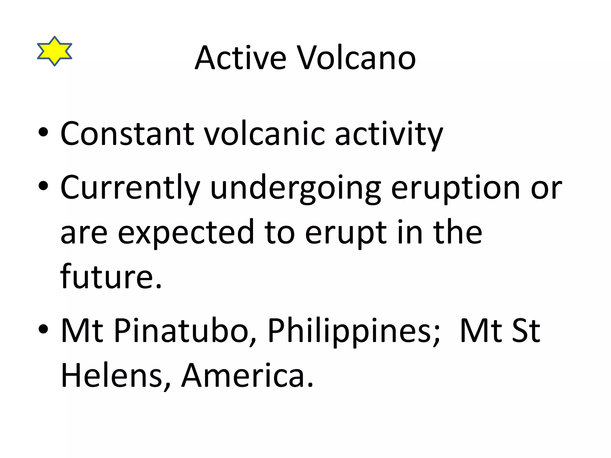 Active Volcano 
• Constant volcanic activity 
• Currently undergoing eruption or 
are expected to erupt in the 
future. 
• Mt Pinatubo, Philippines; Mt St 
Helens, America. 
 