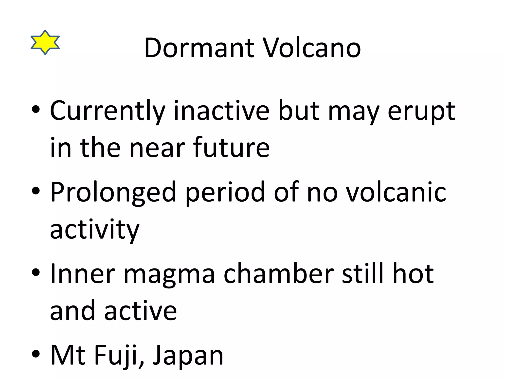Dormant Volcano 
• Currently inactive but may erupt 
in the near future 
• Prolonged period of no volcanic 
activity 
• Inner magma chamber still hot 
and active 
• Mt Fuji, Japan 
 