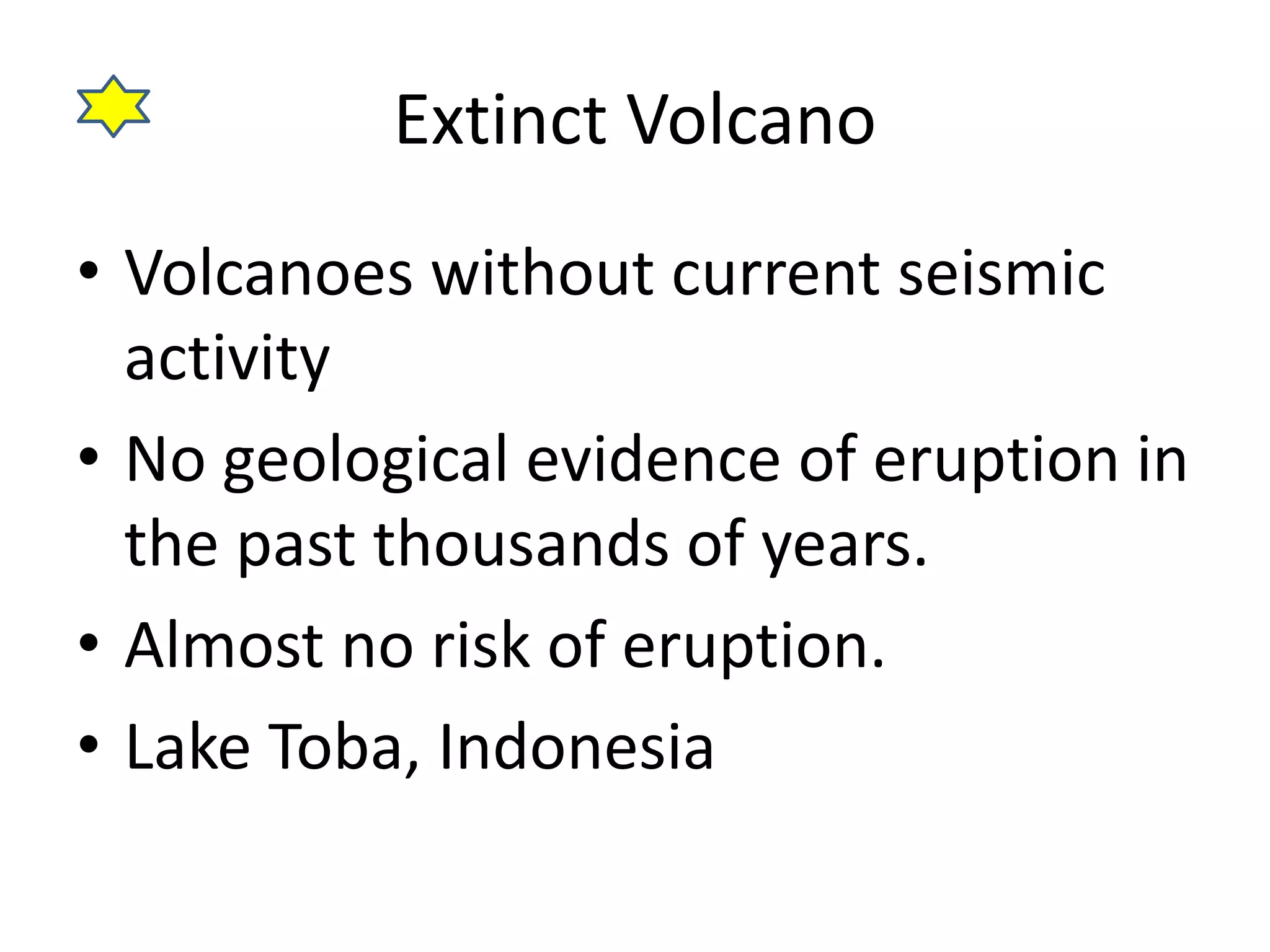 Extinct Volcano 
• Volcanoes without current seismic 
activity 
• No geological evidence of eruption in 
the past thousands of years. 
• Almost no risk of eruption. 
• Lake Toba, Indonesia 
 