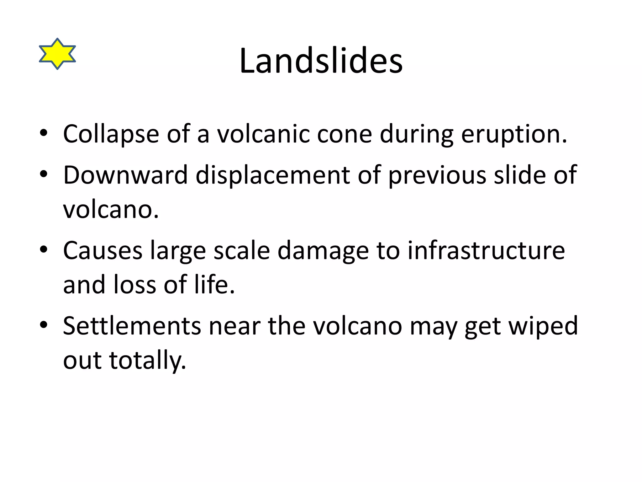 Landslides 
• Collapse of a volcanic cone during eruption. 
• Downward displacement of previous slide of 
volcano. 
• Causes large scale damage to infrastructure 
and loss of life. 
• Settlements near the volcano may get wiped 
out totally. 
 