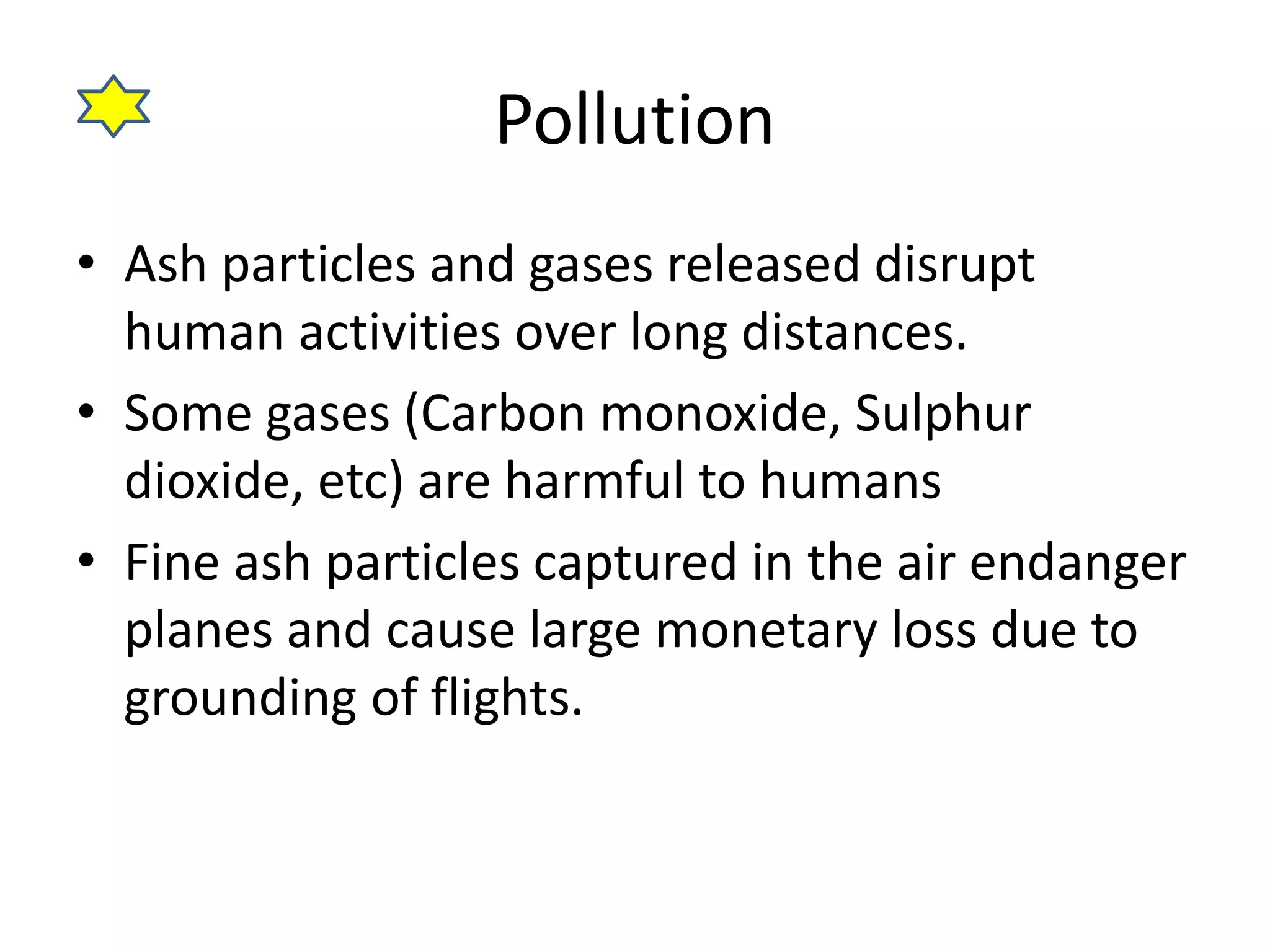 Pollution 
• Ash particles and gases released disrupt 
human activities over long distances. 
• Some gases (Carbon monoxide, Sulphur 
dioxide, etc) are harmful to humans 
• Fine ash particles captured in the air endanger 
planes and cause large monetary loss due to 
grounding of flights. 
 